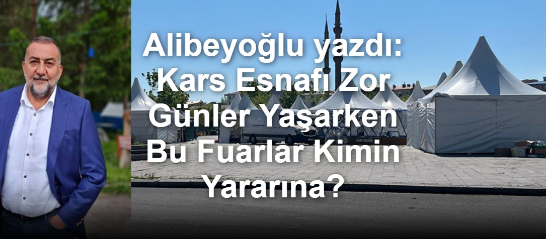 Alibeyoğlu yazdı: Kars Esnafı Zor Günler Yaşarken Bu Fuarlar Kimin Yararına?