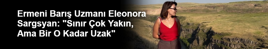 Ermeni Barış Uzmanı Eleonora Sargsyan: "Sınır Çok Yakın, Ama Bir O Kadar Uzak"