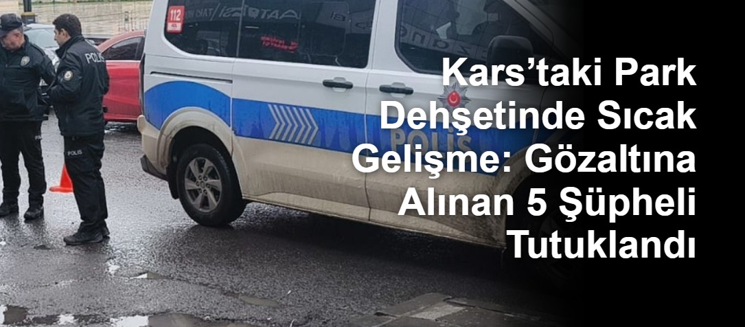 Kars’taki Park Dehşetinde Sıcak Gelişme: Gözaltına Alınan 5 Şüpheli Tutuklandı