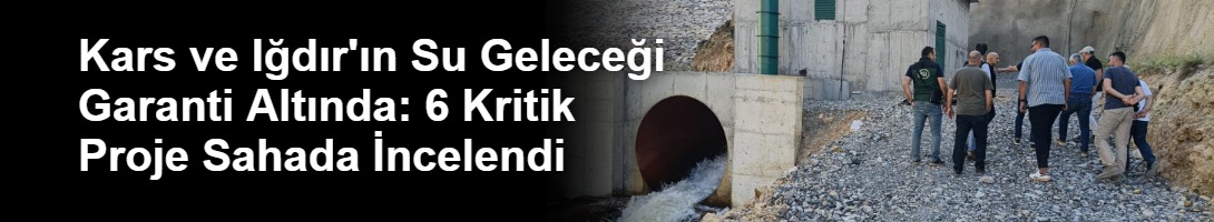 Kars ve Iğdır'ın Su Geleceği Garanti Altında: 6 Kritik Proje Sahada İncelendi