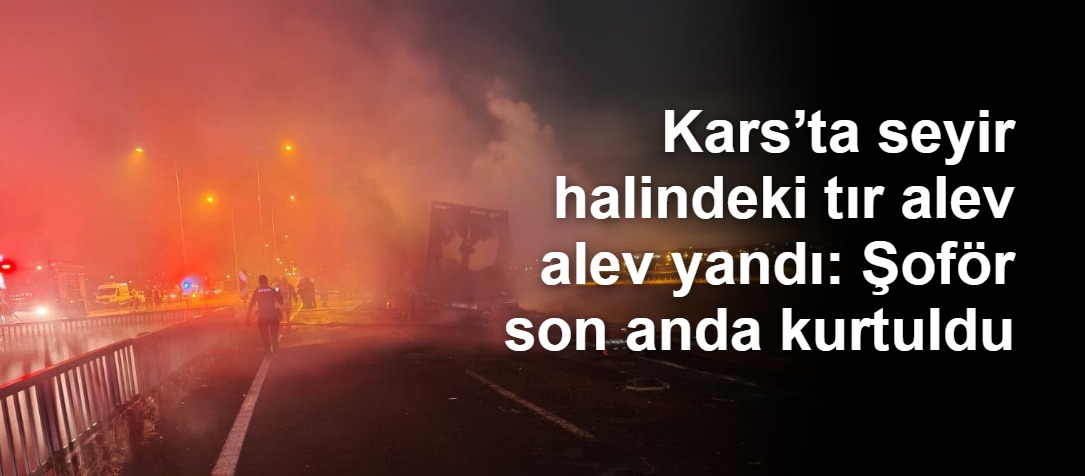 Kars’ta Seyir Halindeki TIR Alev Aldı: Sürücü Son Anda Kurtuldu