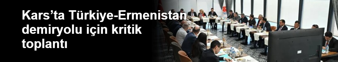 Kars’ta Türkiye-Ermenistan demiryolu için kritik toplantı