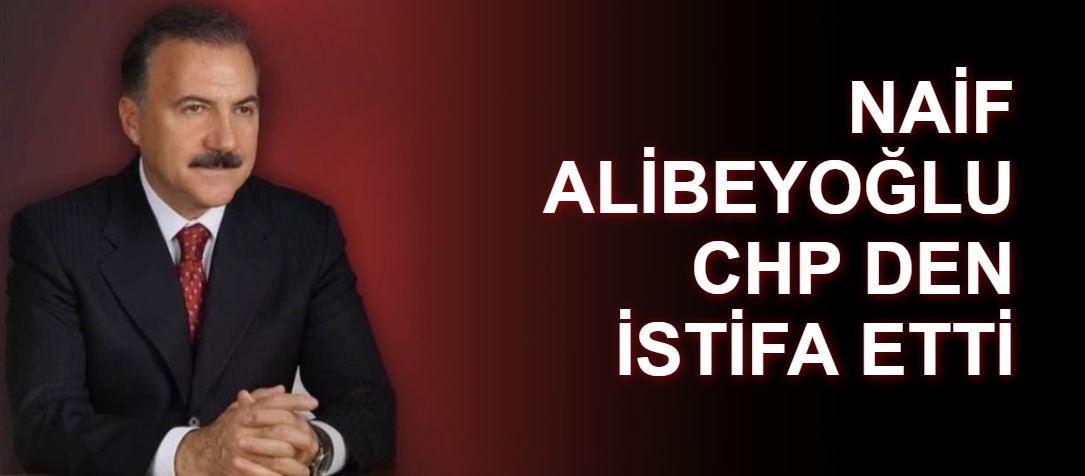 NAİF ALİBEYOĞLU CHP DEN İSTİFA ETTİ